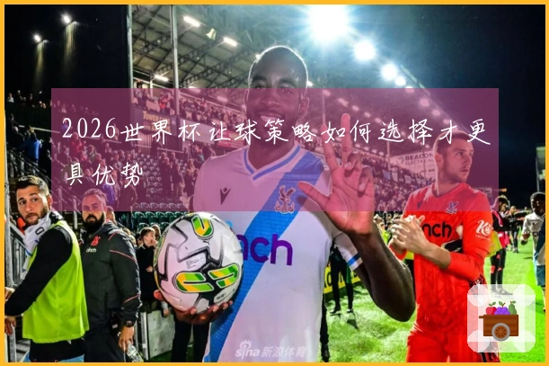 2026世界杯让球策略如何选择才更具优势