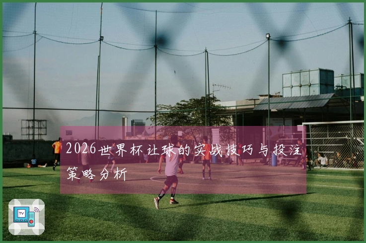 2026世界杯让球的实战技巧与投注策略分析