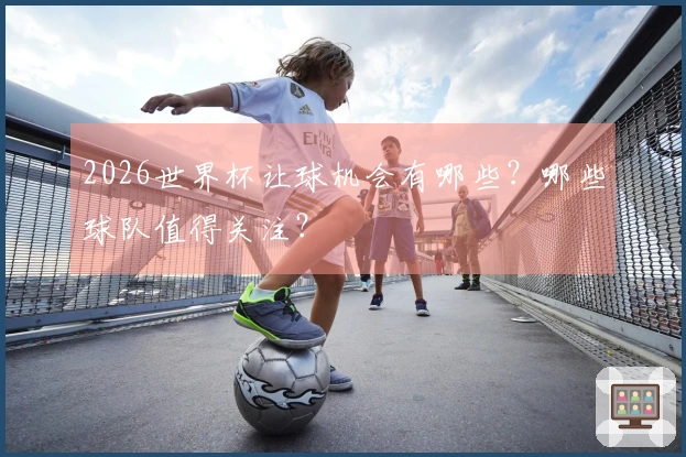 2026世界杯让球机会有哪些？哪些球队值得关注？