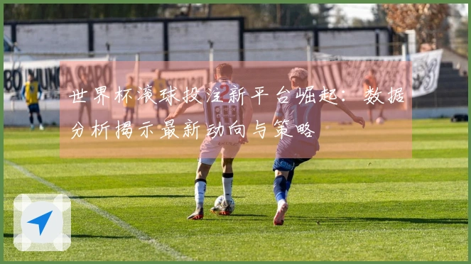 世界杯滚球投注新平台崛起：数据分析揭示最新动向与策略