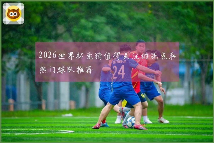2026世界杯竞猜值得关注的亮点和热门球队推荐