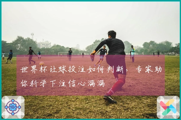 世界杯让球投注如何判断，专家助你科学下注信心满满
