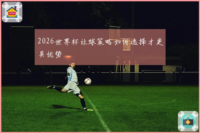 2026世界杯让球策略如何选择才更具优势