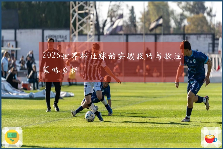 2026世界杯让球的实战技巧与投注策略分析
